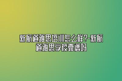 新航道雅思培训怎么样?-新航道雅思学校靠谱吗