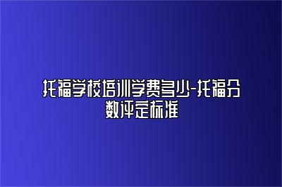 托福学校培训学费多少-托福分数评定标准