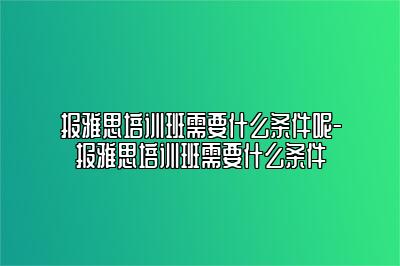 报雅思培训班需要什么条件呢-报雅思培训班需要什么条件