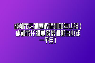 成都市托福寒假培训班多少钱(成都市托福寒假培训班多少钱一个月)