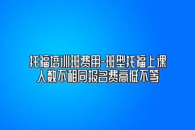 托福培训班费用-班型托福上课人数不相同报名费高低不等