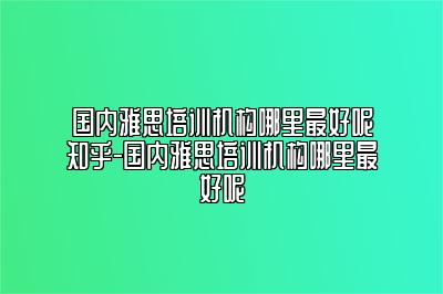 国内雅思培训机构哪里最好呢知乎-国内雅思培训机构哪里最好呢