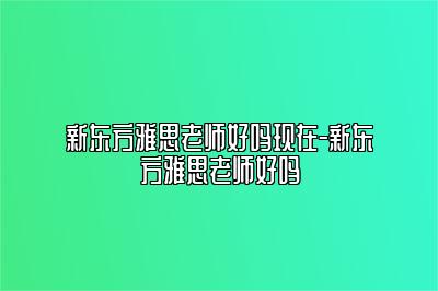 新东方雅思老师好吗现在-新东方雅思老师好吗