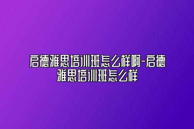 启德雅思培训班怎么样啊-启德雅思培训班怎么样