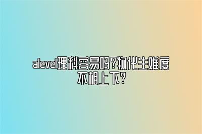 alevel理科容易吗?物化生难度不相上下?