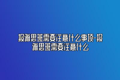 报雅思班需要注意什么事项-报雅思班需要注意什么
