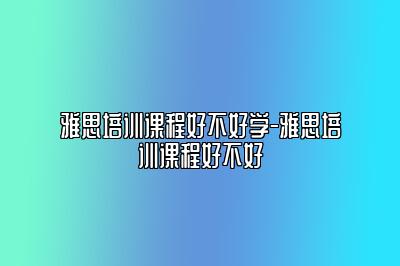 雅思培训课程好不好学-雅思培训课程好不好