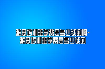 雅思培训班学费是多少钱的啊-雅思培训班学费是多少钱的