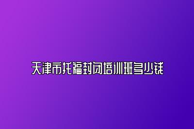 天津市托福封闭培训班多少钱