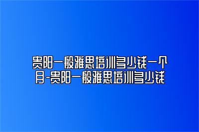 贵阳一般雅思培训多少钱一个月-贵阳一般雅思培训多少钱