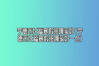 宁德市托福寒假班哪家好(宁德市托福寒假班哪家好一点)