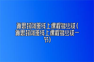 雅思封闭班线上课程多少钱(雅思封闭班线上课程多少钱一节)