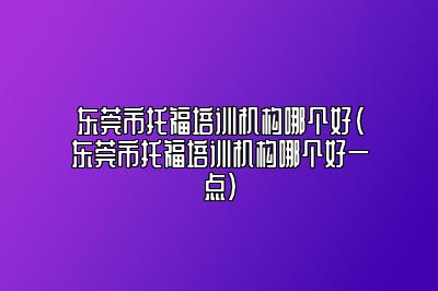 东莞市托福培训机构哪个好(东莞市托福培训机构哪个好一点)