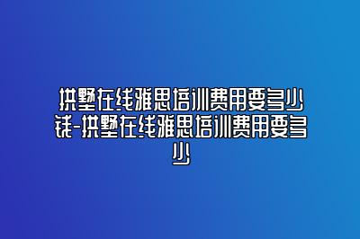 拱墅在线雅思培训费用要多少钱-拱墅在线雅思培训费用要多少