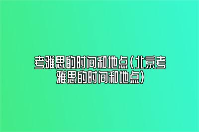 考雅思的时间和地点(北京考雅思的时间和地点)