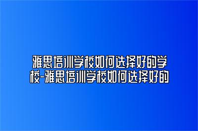 雅思培训学校如何选择好的学校-雅思培训学校如何选择好的