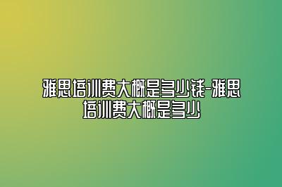 雅思培训费大概是多少钱-雅思培训费大概是多少