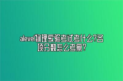 alevel物理实验考试考什么?各项分数怎么考察?