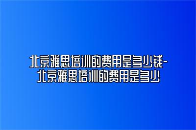 北京雅思培训的费用是多少钱-北京雅思培训的费用是多少