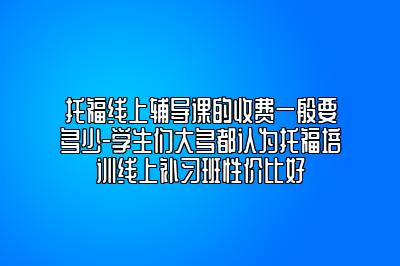 托福线上辅导课的收费一般要多少-学生们大多都认为托福培训线上补习班性价比好