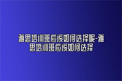 雅思培训班应该如何选择呢-雅思培训班应该如何选择