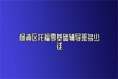 杨浦区托福零基础辅导班多少钱