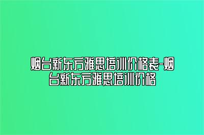 烟台新东方雅思培训价格表-烟台新东方雅思培训价格