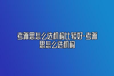 考雅思怎么选机构比较好-考雅思怎么选机构