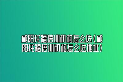 咸阳托福培训机构怎么选(咸阳托福培训机构怎么选地址)