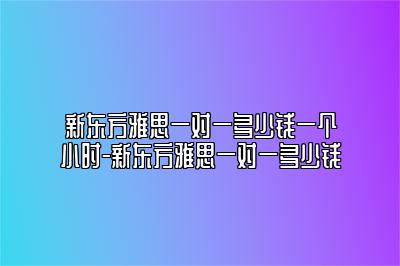 新东方雅思一对一多少钱一个小时-新东方雅思一对一多少钱