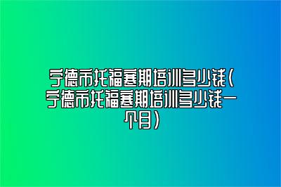 宁德市托福寒期培训多少钱(宁德市托福寒期培训多少钱一个月)