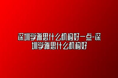 深圳学雅思什么机构好一点-深圳学雅思什么机构好