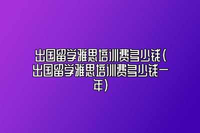 出国留学雅思培训费多少钱(出国留学雅思培训费多少钱一年)