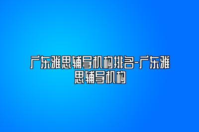 广东雅思辅导机构排名-广东雅思辅导机构