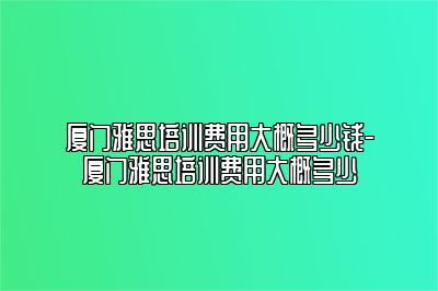 厦门雅思培训费用大概多少钱-厦门雅思培训费用大概多少