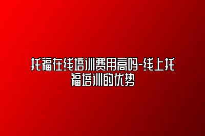 托福在线培训费用高吗-线上托福培训的优势