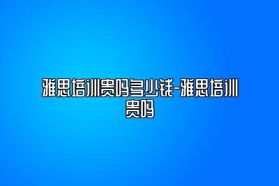 雅思培训贵吗多少钱-雅思培训贵吗