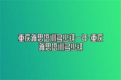 重庆雅思培训多少钱一年-重庆雅思培训多少钱