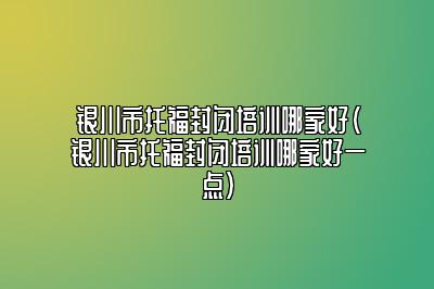 银川市托福封闭培训哪家好(银川市托福封闭培训哪家好一点)