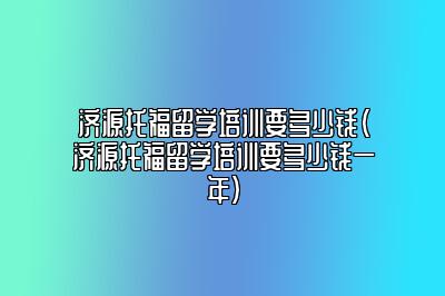 济源托福留学培训要多少钱(济源托福留学培训要多少钱一年)