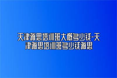 天津雅思培训班大概多少钱-天津雅思培训班多少钱雅思