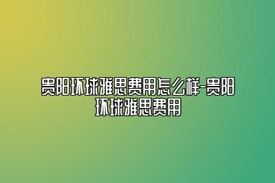 贵阳环球雅思费用怎么样-贵阳环球雅思费用