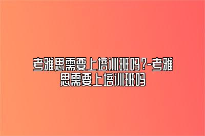 考雅思需要上培训班吗?-考雅思需要上培训班吗