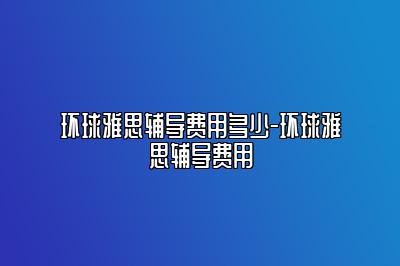 环球雅思辅导费用多少-环球雅思辅导费用