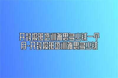 开封报班培训雅思多少钱一个月-开封报班培训雅思多少钱