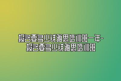 报名要多少钱雅思培训班一年-报名要多少钱雅思培训班