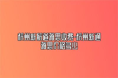 杭州新航道雅思收费-杭州新通雅思价格多少