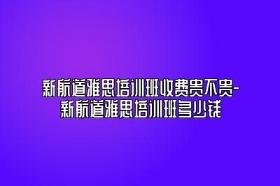 新航道雅思培训班收费贵不贵-新航道雅思培训班多少钱