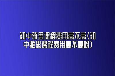 初中雅思课程费用高不高(初中雅思课程费用高不高呀)