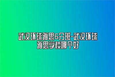 武汉环球雅思6分班-武汉环球雅思学校哪个好